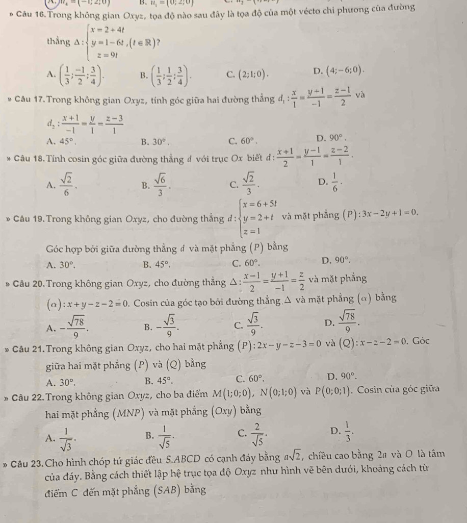 m_4=(-1;2;0) B. u_1=(0;2;0)
* Câu 16. Trong không gian Oxyz, tọa độ nào sau đây là tọa độ của một véctơ chỉ phương của đường
thẳng Delta :beginarrayl x=2+4t y=1-6t,(t∈ R) z=9tendarray. ?
A. ( 1/3 ; (-1)/2 ; 3/4 ). B. ( 1/3 ; 1/2 ; 3/4 ). C. (2;1;0). D. (4;-6;0).
* Câu 17. Trong không gian Oxyz, tính góc giữa hai đường thẳng d_1: x/1 = (y+1)/-1 = (z-1)/2  và
d_2: (x+1)/-1 = y/1 = (z-3)/1 
A. 45°. B. 30°. C. 60°.
D. 90°.
* Câu 18. Tính cosin góc giữa đường thẳng # với trục Ox biết đ :  (x+1)/2 = (y-1)/1 = (z-2)/1 .
D.
A.  sqrt(2)/6 .  sqrt(6)/3 . C.  sqrt(2)/3 .  1/6 ·
B.
» Câu 19. Trong không gian Oxyz, cho đường thắng d:beginarrayl x=6+5t y=2+t z=1endarray. và mặt phẳng (P): 3x-2y+1=0.
Góc hợp bởi giữa đường thẳng đ và mặt phẳng (P) bằng
A. 30°. B. 45°. C. 60°.
D. 90°.
» Câu 20. Trong không gian Oxyz, cho đường thẳng △:  (x-1)/2 = (y+1)/-1 = z/2  và mặt phẳng
(a) x+y-z-2=0. Cosin của góc tạo bởi đường thẳng.Δ và mặt phẳng (α) bằng
A. - sqrt(78)/9 . - sqrt(3)/9 . C.  sqrt(3)/9 . D.  sqrt(78)/9 .
B.
» Câu 21.Trong không gian Oxyz, cho hai mặt phẳng (P): ):2x-y-z-3=0 và (Q):x-z-2=0. Góc
giữa hai mặt phẳng (P) và (Q) bằng
A. 30°. B. 45°. C. 60°. D. 90°.
* Câu 22. Trong không gian Oxyz, cho ba điểm M(1;0;0),N(0;1;0) và P(0;0;1).  Cosin của góc giữa
hai mặt phẳng (MNP) và mặt phẳng (Oxy) bằng
C.
A.  1/sqrt(3) .  1/sqrt(5) ·  2/sqrt(5) ·
B.
D.  1/3 .
* Câu 23.Cho hình chóp tứ giác đều S.ABCD có cạnh đáy bằng asqrt(2) ,  chiều cao bằng 2ª và O là tâm
của đáy. Bằng cách thiết lập hệ trục tọa độ Oxyz như hình vẽ bên dưới, khoảng cách từ
điểm C đến mặt phẳng (SAB) bằng