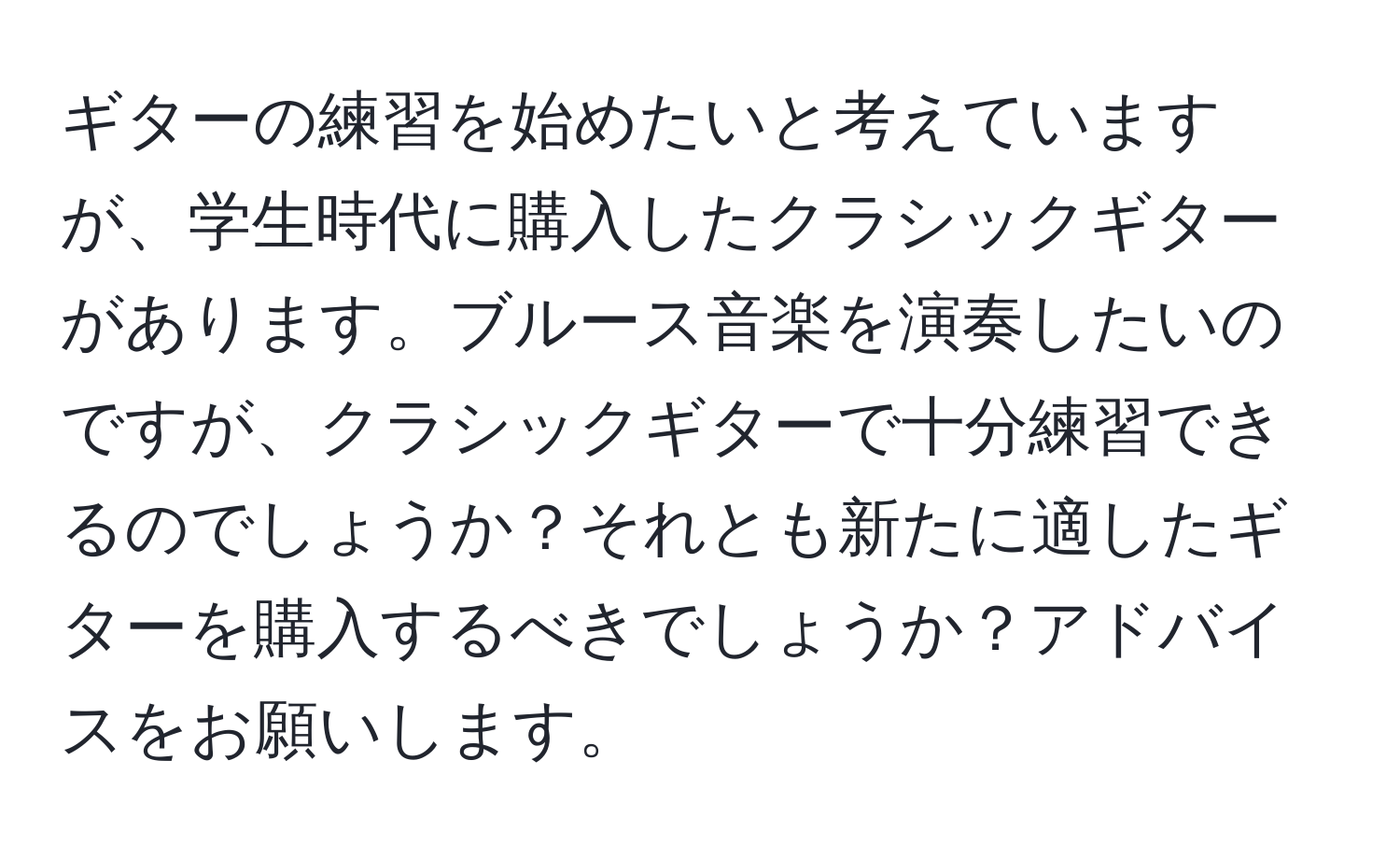 ギターの練習を始めたいと考えていますが、学生時代に購入したクラシックギターがあります。ブルース音楽を演奏したいのですが、クラシックギターで十分練習できるのでしょうか？それとも新たに適したギターを購入するべきでしょうか？アドバイスをお願いします。