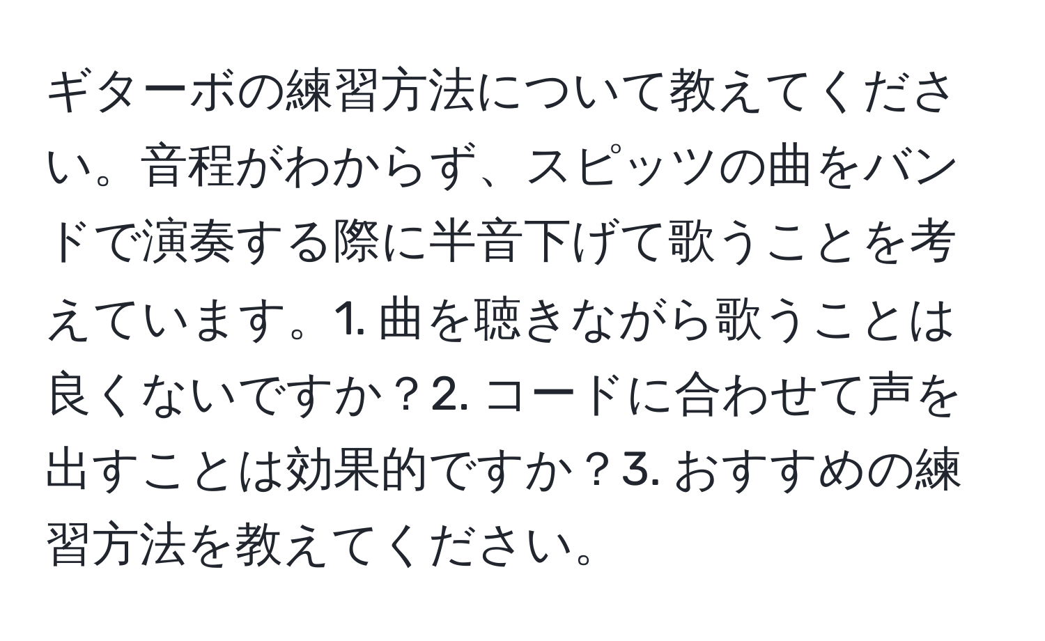 ギターボの練習方法について教えてください。音程がわからず、スピッツの曲をバンドで演奏する際に半音下げて歌うことを考えています。1. 曲を聴きながら歌うことは良くないですか？2. コードに合わせて声を出すことは効果的ですか？3. おすすめの練習方法を教えてください。