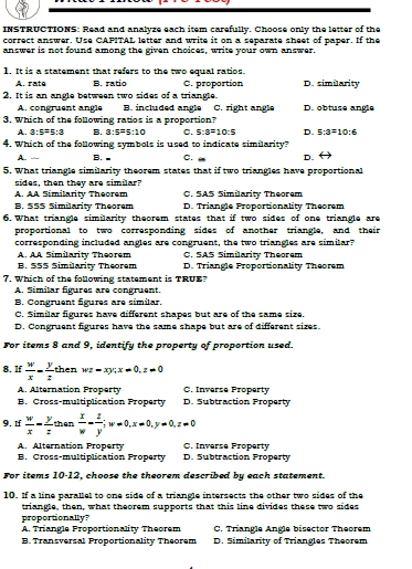 INSTRUCTIONS: Read and analyze each item carefully. Choose only the letter of the
correct answer. Use CAFITAL letter and write it on a separate sheet of paper. If the
answer is not found among the given choices, write your own answer.
1. It is a statement that refers to the two equal ratios.
A. rate B. ratio C. proportion D. similarity
2. It is an angle between two sides of a triangle.
A. congruent angle B. included angle C. right angle D. obtuse angle
3. Which of the following ratios is a proportion?
A. 3:5=5:3 B. 3:5=5:10 C. 5:8=10:5 D. 5:3=10:6
4. Which of the following symbols is used to indicate similarity?
A. B. ■ C. D.
5. What triangle similarity theorem states that if two triangles have proportional
sides, then they are similar?
A. AA Similarity Theorem C. SAS Similarity Theorem
B. 555 Similarity Theorem D. Triangle Proportionality Theorem
6. What triangle similarity theorem states that if two sides of one triangle are
proportional to two corresponding sides of another triangle, and their
corresponding included angles are congruent, the two triangles are similar?
A. AA Similarity Theorem C. SAS Similarity Theorem
B. 555 Similarity Theorem D. Triangle Proportionality Theorem
7. Which of the following statement is TRUE?
A. Similar figures are congruent.
B. Congruent figures are similar.
C. Similar figures have different shapes but are of the same size.
D. Congruent figures have the same shape but are of different sizes.
For items 8 and 9, identify the property of proportion used.
8. If  w/x - y/z  t° her wz-xy;x=0,z=0
A. Alternation Property C. Inverse Property
B. Cross-multiplication Property D. Subtraction Property
9. If  w/x - y/z than x/w - z/y ;w=0,x=0,y=0,z=0
A. Alternation Property C. Inverse Property
B. Cross-multiplication Property D. Subtraction Property
For items 10-12, choose the theorem described by each statement.
10. If a line parallel to one side of a triangle intersects the other two sides of the
triangle, then, what theorem supports that this line divides these two sides
proportionally?
A. Triangle Proportionality Theorem C. Triangle Angle bisector Theorem
B. Transversal Proportionality Theorem D. Similarity of Triangles Theorem