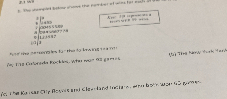 2.1 WS 
1. The stemplot below shows the number of wins for each of te
beginarrayr 5encloselongdiv 3 6encloselongdiv 2455* 3559 700404555* 40 8encloselongdiv 12345667778 30encloselongdiv 323557endarray
Key: 5|9 represents a 
team with 59 wins. 
Find the percentiles for the following teams: 
(a) The Colorado Rockies, who won 92 games. (b) The New York Yank 
(c) The Kansas City Royals and Cleveland Indians, who both won 65 games.