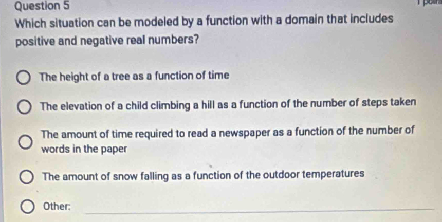 Which situation can be modeled by a function with a domain that includes
positive and negative real numbers?
The height of a tree as a function of time
The elevation of a child climbing a hill as a function of the number of steps taken
The amount of time required to read a newspaper as a function of the number of
words in the paper
The amount of snow falling as a function of the outdoor temperatures
Other:_