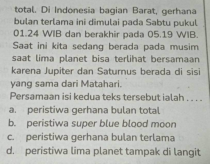 total. Di Indonesia bagian Barat, gerhana
bulan terlama ini dimulai pada Sabtu pukul
01.24 WIB dan berakhir pada 05.19 WIB.
Saat ini kita sedang berada pada musim
saat lima planet bisa terlihat bersamaan
karena Jupiter dan Saturnus berada di sisi
yang sama dari Matahari.
Persamaan isi kedua teks tersebut ialah . . . .
a. peristiwa gerhana bulan total
b. peristiwa super blue blood moon
c. peristiwa gerhana bulan terlama
d. peristiwa lima planet tampak di langit