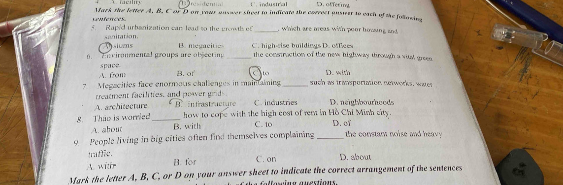 B residenti C. industrial D. offering
Mark the letter A, B, C or D on your answer sheet to indicate the correct answer to each of the following
sentences.
5. Rapid urbanization can lead to the growth of _. which are areas with poor housing and
sanitation.
slums B. megacitie C. high-rise buildings D. offices
6. Environmental groups are objecting _the construction of the new highway through a vital green
space.
A. from B. of Cto D. with
7. Megacities face enormous challenges in maintaining _such as transportation networks. water
treatment facilities. and power grid
A. architecture B. infrastructyre C. industries D. neighbourhoods
8. Thao is worried _how to cope with the high cost of rent in Hồ Chí Minh city.
A. about B. with C. to D. of
9. People living in big cities often find themselves complaining _the constant noise and heavy 
traffic. D. about
A. with• B. for C. on
Mark the letter A, B, C, or D on your answer sheet to indicate the correct arrangement of the sentences
V e win g auestion