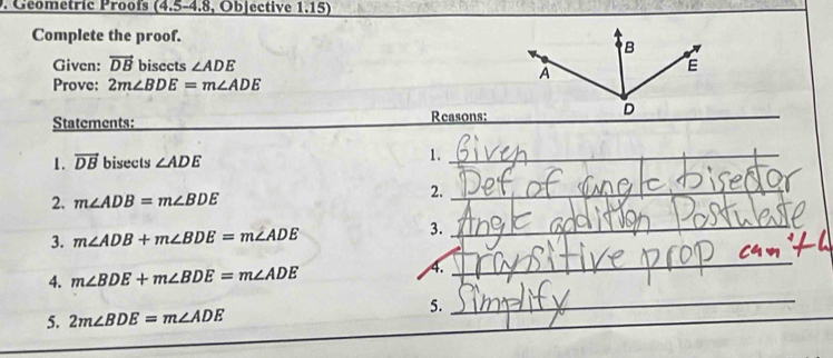 Geometric Proofs (4.5-4.8, Objective 1.15) 
Complete the proof. 
Given: vector DB bisects ∠ ADE
Prove: 2m∠ BDE=m∠ ADE
Statements: Reasons: 
1. vector DB bisects ∠ ADE
1._ 
2._ 
2, m∠ ADB=m∠ BDE
3. m∠ ADB+m∠ BDE=m∠ ADE
3._ 
4. m∠ BDE+m∠ BDE=m∠ ADE 4. 
_ 
5. 
5. 2m∠ BDE=m∠ ADE
_