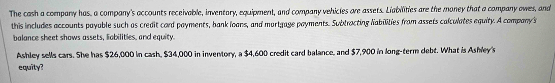 The cash a company has, a company's accounts receivable, inventory, equipment, and company vehicles are assets. Liabilities are the money that a company owes, and 
this includes accounts payable such as credit card payments, bank loans, and mortgage payments. Subtracting liabilities from assets calculates equity. A company's 
balance sheet shows assets, liabilities, and equity. 
Ashley sells cars. She has $26,000 in cash, $34,000 in inventory, a $4,600 credit card balance, and $7,900 in long-term debt. What is Ashley's 
equity?