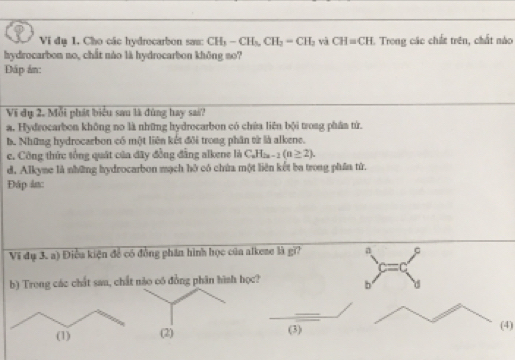 Vi đụ 1. Cho các hydrocarbon sau: CH_3-CH_3, CH_2=CH_2 và CH=CH 1. Trong các chất trên, chất nào
hydrocarbon no, chất nào là hydrocarbon không so?
Dáp án:
Vi dụ 2. Mỗi phát biểu sau là đùng hay sai?
a. Hydrocarbon không no là những hydrocarbon có chứa liên bội trong phân tử.
b. Những hydrocarbon có một liên kết đôi trong phân từ là alkene.
c. Công thức tổng quát của đây đồng đẳng alkene là C_nH_2n-2(n≥ 2).
d. Alkyne là những hydrocarbon mạch hỡ có chứa một liên kết ba trong phâa tử.
Đáp in:
Vi đụ 3. a) Điễu kiện để có đồng phần hình học của alkeze là gi? a
c=c
b) Trong các chất sau, chất nào oó đồng phân hình học? b d
(1) (2) (3)
(4)