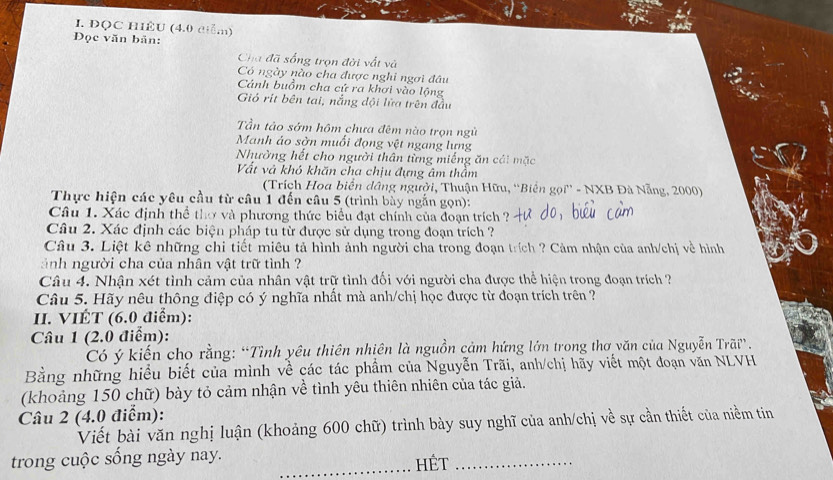 ĐQC HIÊU (4.0 điểm)
Đọc văn bản:
Cha đã sống trọn đời vất và
Có ngày nào cha được nghi ngơi đầu
Cánh buồm cha cứ ra khơi vào lộng
Gió rit bên tai, nắng đội lửa trên đầu
Tần tảo sớm hôm chưa đêm nào trọn ngù
Manh áo sờn muổi đọng vệt ngang lưng
Nhường hết cho người thân từng miếng ăn cái mặc
Vất và khó khăn cha chịu đựng âm thầm
(Trích Hoa biển dâng người, Thuận Hữu, ''Biển gọi'' - NXB Đà Nẵng, 2000)
Thực hiện các yêu cầu từ câu 1 đến câu 5 (trình bày ngắn gọn):
Câu 1. Xác định thể thờ và phương thức biểu đạt chính của đoạn trích ?
Câu 2. Xác định các biện pháp tu từ được sử dụng trong đoạn trích ?
Câu 3. Liệt kê những chi tiết miêu tả hình ảnh người cha trong đoạn trích ? Cảm nhận của anh/chị về hình
ảnh người cha của nhân vật trữ tình ?
Câu 4. Nhận xét tình cảm của nhân vật trữ tình đối với người cha được thể hiện trong đoạn trích ?
Câu 5. Hãy nêu thông điệp có ý nghĩa nhất mà anh/chị học được từ đoạn trích trên ?
II. VIÉT (6.0 điểm):
Câu 1 (2.0 điểm):
Có ý kiến cho rằng: “Tình yêu thiên nhiên là nguồn cảm hứng lớn trong thơ văn của Nguyễn Trãi”.
Bằng những hiểu biết của mình về các tác phầm của Nguyễn Trãi, anh/chị hãy viết một đoạn văn NLVH
(khoảng 150 chữ) bày tỏ cảm nhận về tình yêu thiên nhiên của tác giả.
Câu 2 (4.0 điểm):
Viết bài văn nghị luận (khoảng 600 chữ) trình bày suy nghĩ của anh/chị về sự cần thiết của niềm tin
trong cuộc sống ngày nay. _HếT_