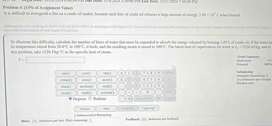 8:40:00 PM Due Date: 11/4/2024 3:30:00 PM End Date: 12/11/2024 7:30:00 PM 
Problem 4: (14% of Assignment Value) 
It is difficult to extinguish a fire on a crude oil tanker, because each liter of crude oil releases a large amount of energy, 2.80* 10^7J, , when burned. 
@themspertta.comn-tracking id: 6C65-13-41-42-B278-49965. In accordance with Expert TA's Terms of Service. copying this information to any salutiom sharing wetmes is munty fitditon. Dony o 
may roslt in termnation of your Expert TA Account. 
To illustrate this difficulty, calculate the number of liters of water that must be expended to absorb the energy released by burning 1.05 L of crude oil, if the water ha 
its temperature raised from 20.0°C to 100°C , it boils, and the resulting steam is raised to 300°C. The latent heat of vaporization for water is L_v=2256kJ/kg , and in 
this problem, take 1520J/kg·°C as the specific heat of steam. 
Grade Summary
V=□ Deduction 
Potential 100%
sin() cos() tan() π ( 7 8 9 HONS Attempt(s) Remaising: 6 Submissions 
cotan() asin() acos() E 4 5 6 . 4* Deduction per Attempt 
detailed view 
atan() acotan() sinh() 1 2 3 
cosh() tanh() cotanh() □ + - 0 . 12
Degrees Radians | √0 HAcK SACE 
Submit Hint Fendbnck I give up! 
6 Submission(s) Remaining 
Hints: 2% deduction per hint. Hints remaining: _2_ Feedback: _ 0% _ deduction per feedback.