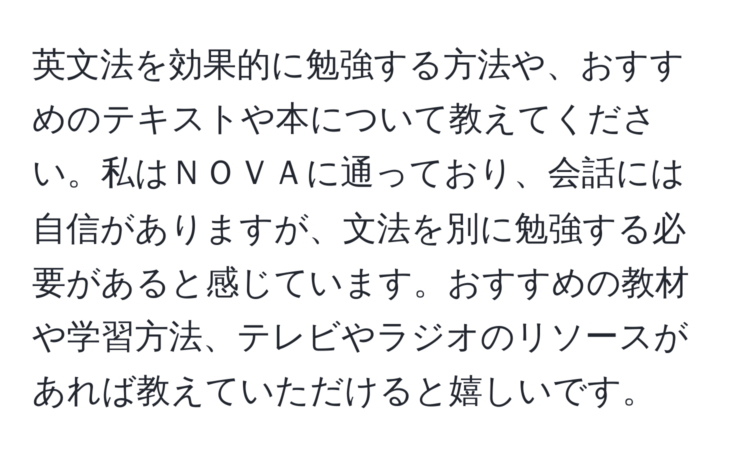 英文法を効果的に勉強する方法や、おすすめのテキストや本について教えてください。私はＮＯＶＡに通っており、会話には自信がありますが、文法を別に勉強する必要があると感じています。おすすめの教材や学習方法、テレビやラジオのリソースがあれば教えていただけると嬉しいです。