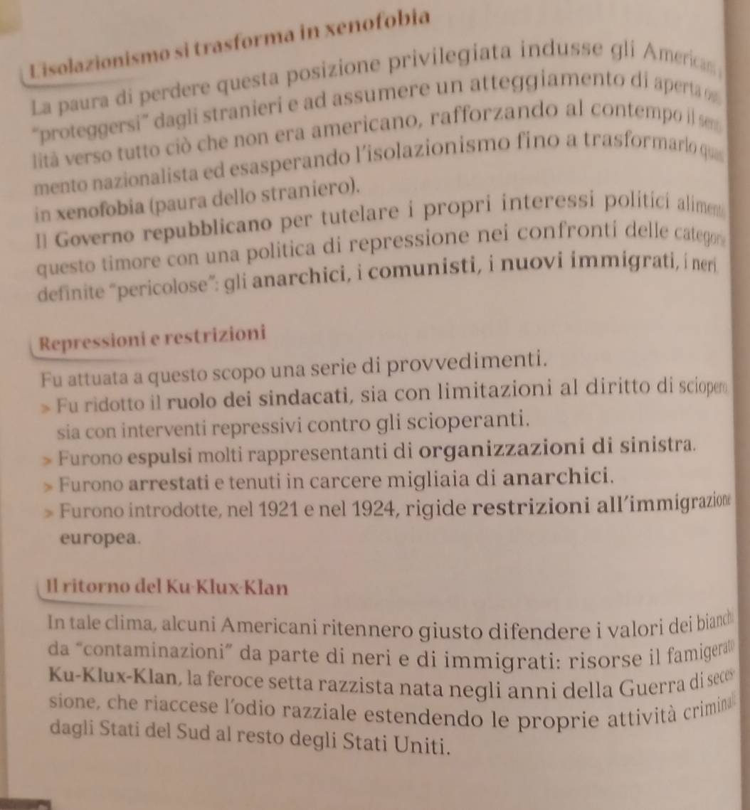 Lisolazionismo si trasforma in xenofobia
La paura di perdere questa posizione privilegiata indusse gli America 
“proteggersi” dagli stranieri e ad assumere un atteggiamento di aperta 
lità verso tutto ció che non era americano, rafforzando al contempo i sem
mento nazionalista ed esasperando l'isolazionismo fino a trasformarlo que
in xenofobia (paura dello straniero).
[] Governo repubblicano per tutelare i propri interessi politici alimen
questo timore con una politica di repressione nei confronti delle categor 
definite “pericolose”: gli anarchici, i comunisti, i nuovi immigrati, i neri
Repressioni e restrizioni
Fu attuata a questo scopo una serie di provvedimenti.
Fu ridotto il ruolo dei sindacati, sia con limitazioni al diritto di scioper
sia con interventi repressivi contro gli scioperanti.
Furono espulsi molti rappresentanti di organizzazioni di sinistra.
Furono arrestati e tenuti in carcere migliaia di anarchici.
Furono introdotte, nel 1921 e nel 1924, rigide restrizioni all’immigrazion
europea.
Il ritorno del Ku·Klux-Klan
In tale clima, alcuni Americani ritennero giusto difendere i valori dei biand
da “contaminazioni” da parte di neri e di immigrati: risorse il famigera 
Ku-Klux-Klan, la feroce setta razzista nata negli anni della Guerra di sece
sione, che riaccese l'odio razziale estendendo le proprie attività crimina
dagli Stati del Sud al resto degli Stati Uniti.