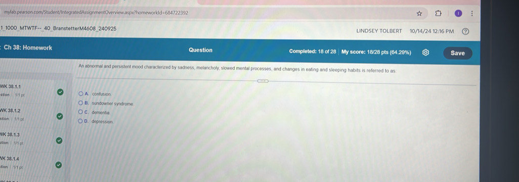 1_1000_MTWTF--_40_BranstetterM4608_240925 LINDSEY TOLBERT 10/14/24 12:16 PM
Ch 38: Homework Question Completed: 18 of 28 | My score: 18/28 pts (64.29%) Save
An abnormal and persistent mood characterized by sadness, melancholy, slowed mental processes, and changes in eating and sleeping habits is referred to as:
WK 38.1.1
stion 1/1 pl A. confusion
B. sundowner syndrome
WK 38.1.2 C. dementia
stion 1/1 pl D. depression
WK 38.1.3
stion | 1/1 pt
VK 38.1.4
stion | 1/1 pl