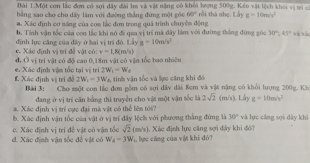 Bài 1.Một con lắc đơn có sợi dây dài lm và vật nặng có khối lượng 500g. Kéo vật lệch khỏi vị trí cả
bằng sao cho cho dây làm với đường thẳng đứng một góc 60° rồi thả nhẹ. Lấy g=10m/s^2
a. Xác định cơ năng của con lắc đơn trong quá trình chuyên động
b. Tính vận tốc của con lắc khi nó đi qua vị trí mà dây làm với đường thắng đứng góc 30°;45° và xáo
định lực căng của dây ở hai vị trí đó. Lấy g=10m/s^2
c. Xác định vị trí đề vật có: v=1,8(m/s)
d. Ở vị trí vật có độ cao 0,18m vật có vận tốc bao nhiêu
e. Xác định vận tốc tại vị trí 2W_t=W_d
f. Xác định vị trí đề 2W_t=3W_d , tính vận tốc và lực căng khi đó
Bài 3: Cho một con lắc đơn gồm có sợi dâv dài 8cm và vật nặng có khối lượng 200g. Khi
đang ở vị trí cân bằng thì truyền cho vật một vận tốc là 2sqrt(2) (m/s). Lấy g=10m/s^2
a. Xác định vị trí cực đại mà vật có thể lên tới?
b. Xác định vận tốc của vật ở vị trí dây lệch với phương thắng đứng là 30° và lực căng sợi dây khi
c. Xác định vị trí để vật có vận tốc sqrt(2)(m/s). Xác định lực căng sợi dây khi đó?
d. Xác định vận tốc đề vật có W_d=3W_t , lực căng của vật khi đó?