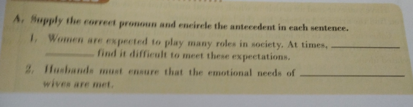 Supply the correct pronoun and encircle the antecedent in each sentence. 
1. Women are expected to play many roles in society. At times,_ 
_find it difficult to meet these expectations. 
2. Husbands must ensure that the emotional needs of_ 
wives are met.