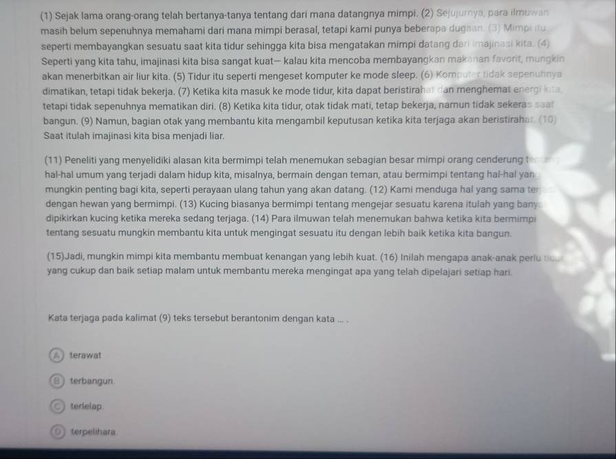 (1) Sejak lama orang-orang telah bertanya-tanya tentang dari mana datangnya mimpi. (2) Sejujurnya, para ilmuwan
masih belum sepenuhnya memahami dari mana mimpi berasal, tetapi kami punya beberapa dugaan. (3) Mimpi itu
seperti membayangkan sesuatu saat kita tidur sehingga kita bisa mengatakan mimpi datang dari imajinasi kita. (4)
Seperti yang kita tahu, imajinasi kita bisa sangat kuat— kalau kita mencoba membayangkan makanan favorit, mungkin
akan menerbitkan air liur kita. (5) Tidur itu seperti mengeset komputer ke mode sleep. (6) Komputer tidak sepenuhnya
dimatikan, tetapi tidak bekerja. (7) Ketika kita masuk ke mode tidur, kita dapat beristirahat dan menghemat energi kita
tetapi tidak sepenuhnya mematikan diri. (8) Ketika kita tidur, otak tidak mati, tetap bekerja, namun tidak sekeras saat
bangun. (9) Namun, bagian otak yang membantu kita mengambil keputusan ketika kita terjaga akan beristirahat. (10)
Saat itulah imajinasi kita bisa menjadi liar.
(11) Peneliti yang menyelidiki alasan kita bermimpi telah menemukan sebagian besar mimpi orang cenderung t
hal-hal umum yang terjadi dalam hidup kita, misalnya, bermain dengan teman, atau bermimpi tentang hal-hal yan
mungkin penting bagi kita, seperti perayaan ulang tahun yang akan datang. (12) Kami menduga hal yang sama ter
dengan hewan yang bermimpi. (13) Kucing biasanya bermimpi tentang mengejar sesuatu karena itulah yang bany
dipikirkan kucing ketika mereka sedang terjaga. (14) Para ilmuwan telah menemukan bahwa ketika kita bermimpi
tentang sesuatu mungkin membantu kita untuk mengingat sesuatu itu dengan lebih baik ketika kita bangun.
(15)Jadi, mungkin mimpi kita membantu membuat kenangan yang lebih kuat. (16) Inilah mengapa anak-anak perlu to.
yang cukup dan baik setiap malam untuk membantu mereka mengingat apa yang telah dipelajari setiap hari.
Kata terjaga pada kalimat (9) teks tersebut berantonim dengan kata ... .
Aterawat
B terbangun.
C terielap
0 terpelihara