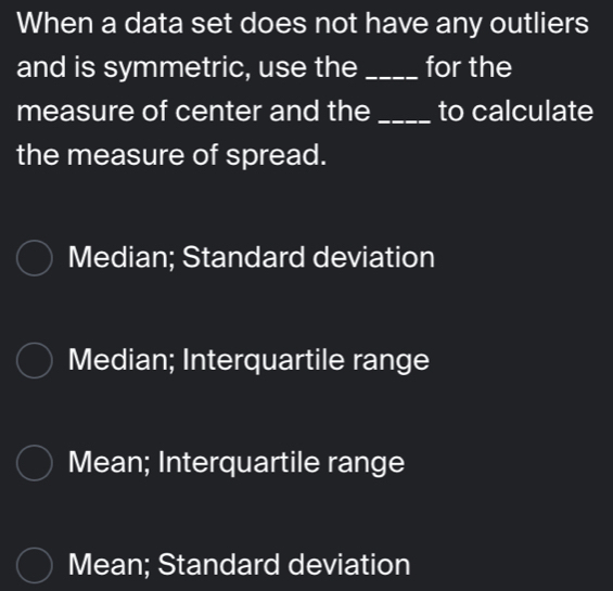 When a data set does not have any outliers
and is symmetric, use the _for the
measure of center and the _to calculate
the measure of spread.
Median; Standard deviation
Median; Interquartile range
Mean; Interquartile range
Mean; Standard deviation