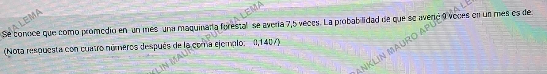 Se conoce que como promedio en un mes una maquinaria forestal se avería 7,5 veces. La probabilidad de que se averié 9 veces en un mes es de: 
(Nota respuesta con cuatro números después de la coma ejemplo: 0,1407)