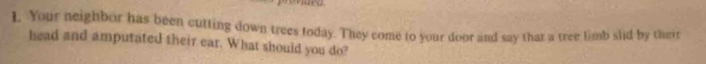 Your neighbor has been cutting down trees today. They come to your door and say that a tree limb slid by their 
head and amputated their ear. What should you do?