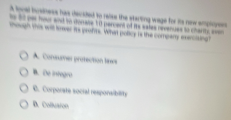 A local isusiness has decided to reise the starting wage for its new employess 
s as er heur and to donate 10 percent of its sales revenues to charity, ever
mough this will lower its profits. What policy is the company exerciaing?
A. Consumer protection laws
B. De infegro
C. Corporate social responsibility
D. Collusion