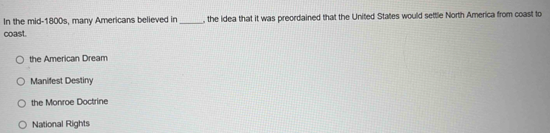 In the mid-1800s, many Americans believed in _, the idea that it was preordained that the United States would settle North America from coast to
coast.
the American Dream
Manifest Destiny
the Monroe Doctrine
National Rights
