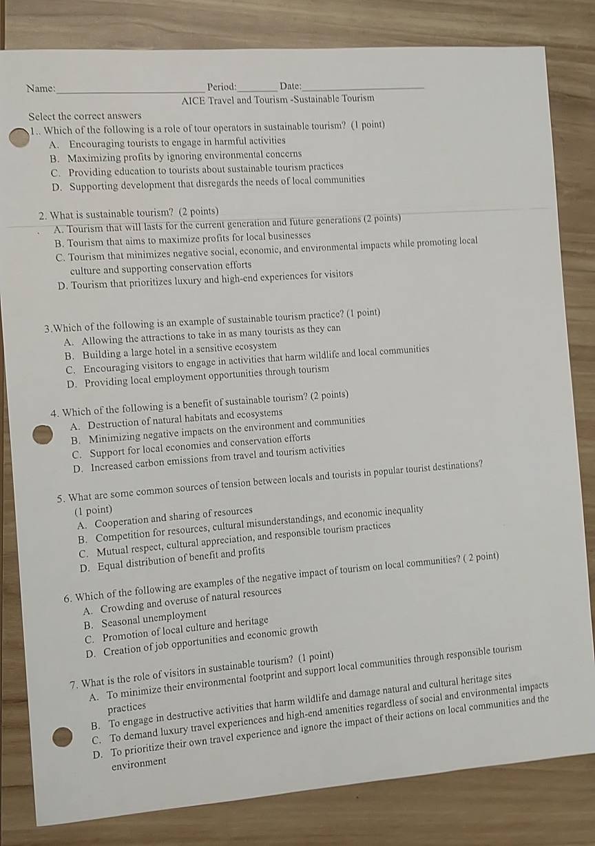 Name:_ Period: Date:_
AICE Travel and Tourism -Sustainable Tourism
Select the correct answers
1.. Which of the following is a role of tour operators in sustainable tourism? (1 point)
A. Encouraging tourists to engage in harmful activities
B. Maximizing profits by ignoring environmental concerns
C. Providing education to tourists about sustainable tourism practices
D. Supporting development that disregards the needs of local communities
2. What is sustainable tourism? (2 points)
A. Tourism that will lasts for the current generation and future generations (2 points)
B. Tourism that aims to maximize profits for local businesses
C. Tourism that minimizes negative social, economic, and environmental impacts while promoting local
culture and supporting conservation efforts
D. Tourism that prioritizes luxury and high-end experiences for visitors
3.Which of the following is an example of sustainable tourism practice? (1 point)
A. Allowing the attractions to take in as many tourists as they can
B. Building a large hotel in a sensitive ecosystem
C. Encouraging visitors to engage in activities that harm wildlife and local communities
D. Providing local employment opportunities through tourism
4. Which of the following is a benefit of sustainable tourism? (2 points)
A. Destruction of natural habitats and ecosystems
B. Minimizing negative impacts on the environment and communities
C. Support for local economies and conservation efforts
D. Increased carbon emissions from travel and tourism activities
5. What are some common sources of tension between locals and tourists in popular tourist destinations?
(1 point)
A. Cooperation and sharing of resources
B. Competition for resources, cultural misunderstandings, and economic inequality
C. Mutual respect, cultural appreciation, and responsible tourism practices
D. Equal distribution of benefit and profits
6. Which of the following are examples of the negative impact of tourism on local communities? ( 2 point)
A. Crowding and overuse of natural resources
B. Seasonal unemployment
C. Promotion of local culture and heritage
D. Creation of job opportunities and economic growth
7. What is the role of visitors in sustainable tourism? (1 point)
A. To minimize their environmental footprint and support local communities through responsible tourism
B. To engage in destructive activities that harm wildlife and damage natural and cultural heritage sites
practices
C. To demand luxury travel experiences and high-end amenities regardless of social and environmental impacts
D. To prioritize their own travel experience and ignore the impact of their actions on local communities and the
environment