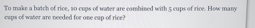 To make a batch of rice, 10 cups of water are combined with 5 cups of rice. How many 
cups of water are needed for one cup of rice?