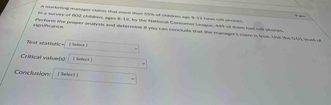 A marketing manager claims that more than 55% of children age 8-12 have cell phones. 
In a survey of 802 children, ages 8-12, by the National Consumer League, 449 of them had cell phones. 
significance. 
Perform the proper analysis and determine if you can conclude that the manager's claim is true. Use the 0.01 level of 
Test statistic= [ Select ] 
Critical value(s): [ Select ] 
Conclusion: [ Select ]