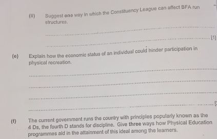 (II) Suggest one way in which the Constituency League can affect BFA run 
_ 
structures . 
_[1] 
(e) Explain how the economic status of an individual could hinder participation in 
_ 
physical recreation. 
_ 
_ 
_ 
(f) The current government runs the country with principles popularly known as the 
4 Ds, the fourth D stands for discipline. Give three ways how Physical Education 
programmes aid in the attainment of this ideal among the learners.