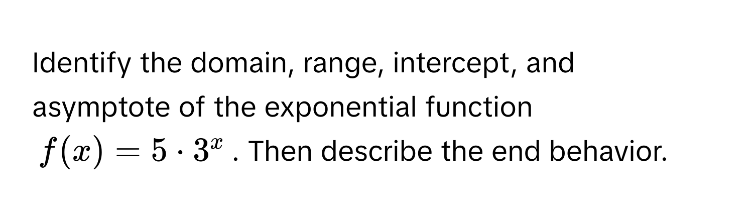 Identify the domain, range, intercept, and asymptote of the exponential function  
$f(x) = 5 · 3^x$. Then describe the end behavior.