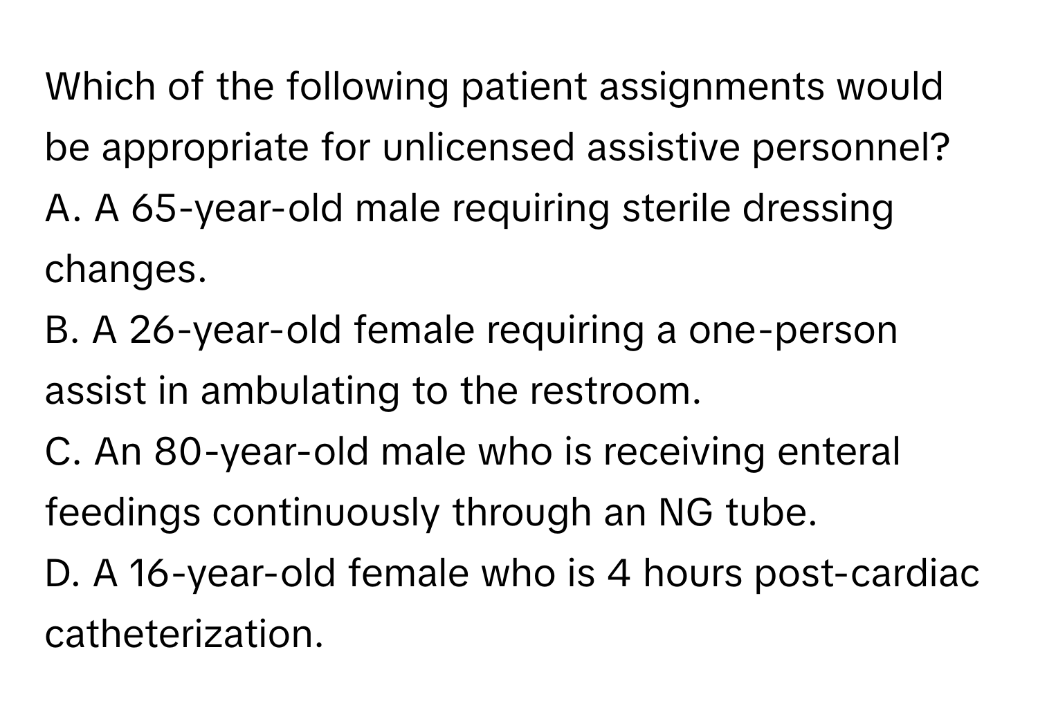 Which of the following patient assignments would be appropriate for unlicensed assistive personnel? 

A. A 65-year-old male requiring sterile dressing changes.
B. A 26-year-old female requiring a one-person assist in ambulating to the restroom.
C. An 80-year-old male who is receiving enteral feedings continuously through an NG tube.
D. A 16-year-old female who is 4 hours post-cardiac catheterization.