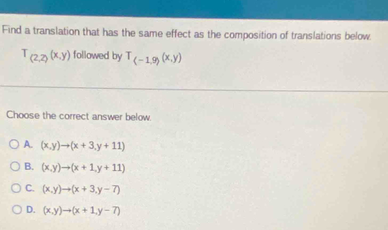 Find a translation that has the same effect as the composition of translations below.
T_(2,2)(x,y) followed by T_(-1,9)(x,y)
Choose the correct answer below.
A. (x,y)to (x+3,y+11)
B. (x,y)to (x+1,y+11)
C. (x,y)to (x+3,y-7)
D. (x,y)to (x+1,y-7)