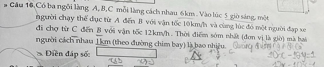 » Câu 16.Có ba ngôi làng A, B, C mỗi làng cách nhau 6km. Vào lúc 5 giờ sáng, một 
B 
người chạy thể dục từ A đến B với vận tốc 10km/h và cùng lúc đó một người đạp xe 
đi chợ từ C đến B với vận tốc 12km/h. Thời điểm sớm nhất (đơn vị là giờ) mà hai 
người cách nhau 1km (theo đường chim bay) là bao nhiêu. 
* Điền đáp số: