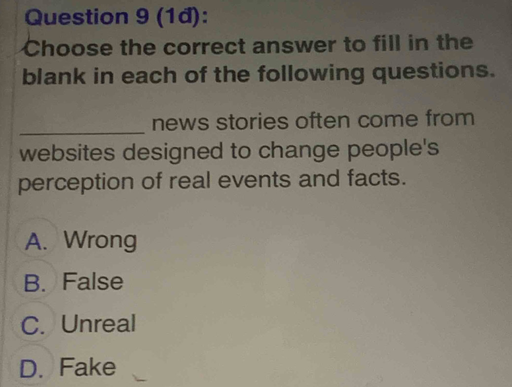 (1đ):
Choose the correct answer to fill in the
blank in each of the following questions.
_news stories often come from
websites designed to change people's
perception of real events and facts.
A. Wrong
B. False
C. Unreal
D. Fake