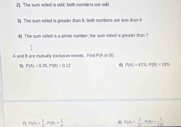 The sum rolled is odd; both numbers are odd 
3) The sum rolled is greater than 8; both numbers are less than 4
4) The sum rolled is a prime number; the sum rolled is greater than 7
A and B are mutually exclusive events. Find P(A or B). 
5) P(A)=0.35, P(B)=0.12 6) P(A)=41% , P(B)=19%
7) P(A)= 1/4 , P(B)= 1/6  P(A)= 3/22 , P(B)= 7/110 
8)