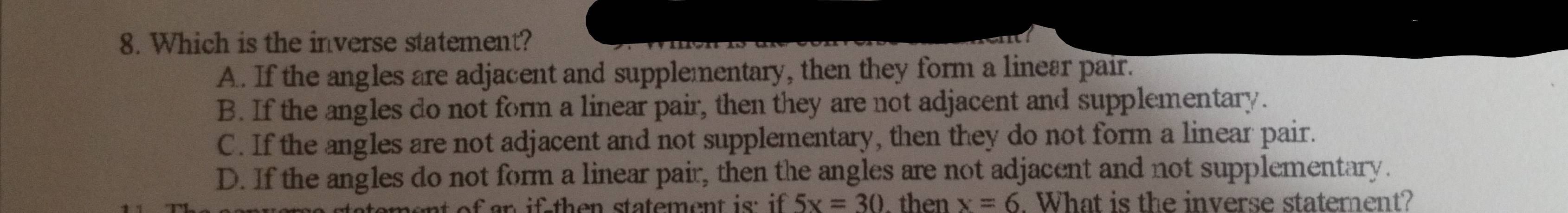 Which is the inverse statement?
A. If the angles are adjacent and supplementary, then they form a linear pair.
B. If the angles do not form a linear pair, then they are not adjacent and supplementary.
C. If the angles are not adjacent and not supplementary, then they do not form a linear pair.
D. If the angles do not form a linear pair, then the angles are not adjacent and not supplementary.
of n if th e n statement is: if 5x=30 then x=6. What is the inverse statement?