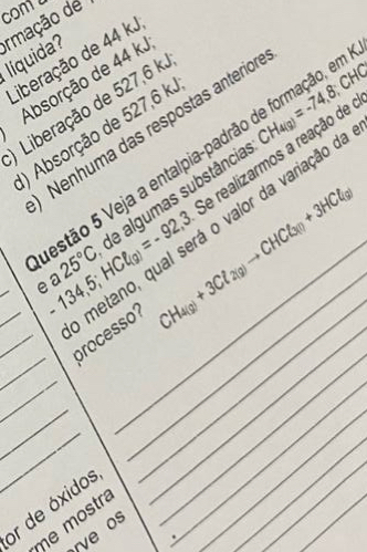 conta
rmação de
líquida? Liberação de 44 kJ
Absorção de 44 k.
Liberação de 527,6 k.
Nenhuma das respostas anterior
) Absorção de 527,6 k.
Se realizarmos a reação de CH_4(g)=-74,8) :CHC 
estão 5 Veja a entalpia-padrão de formação, em
_
_
_e -134,5; HCell _(g)=-92,3. de algumas substância
_
a _ CH_4(g)+3Cl_2(g)to CHCl_3(l)+3HCl_(g)
25°C
_
_
_metano, qual será o valor da variação d processo?
_
_
_
_
_
or de óxidos
me mostra
rve os
_
.
_
_
_