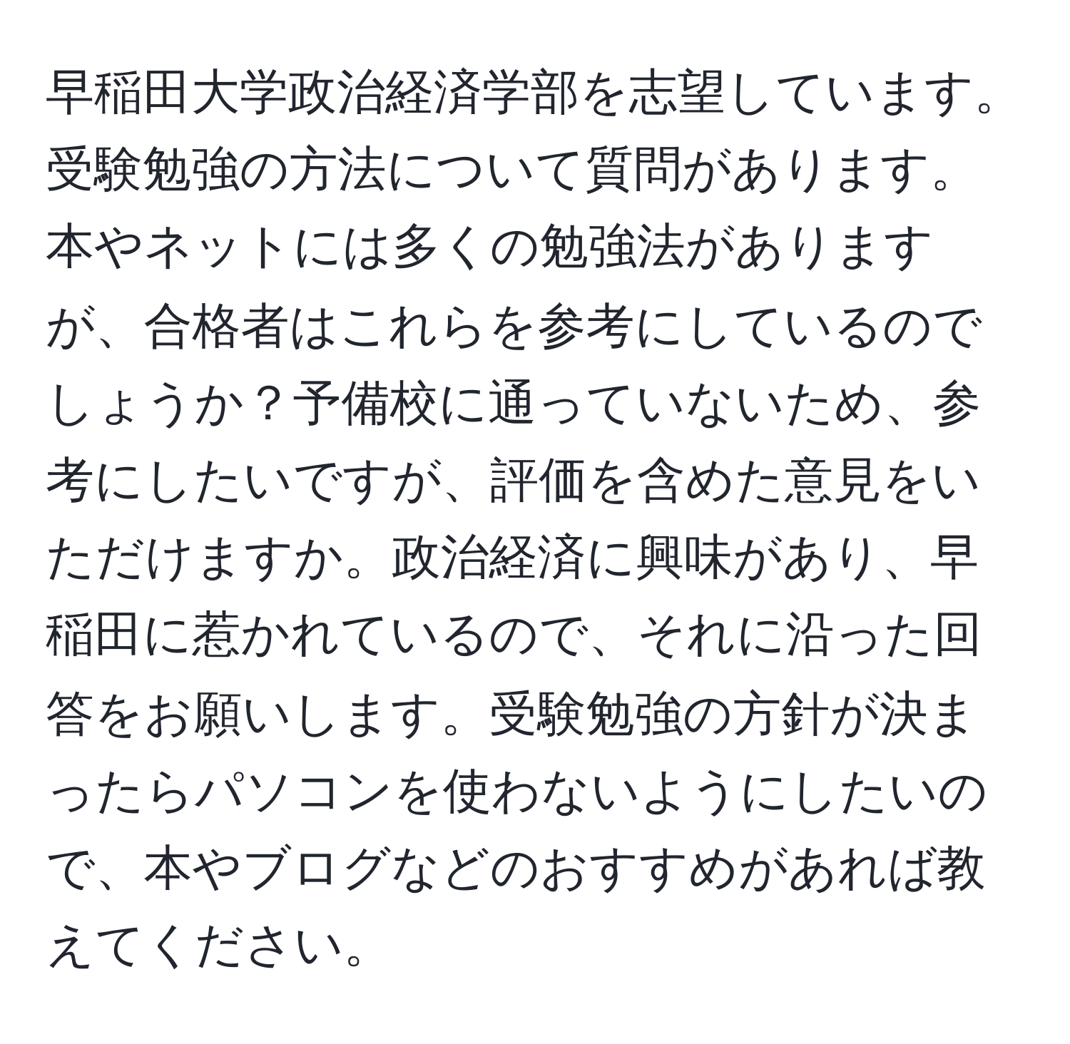 早稲田大学政治経済学部を志望しています。受験勉強の方法について質問があります。本やネットには多くの勉強法がありますが、合格者はこれらを参考にしているのでしょうか？予備校に通っていないため、参考にしたいですが、評価を含めた意見をいただけますか。政治経済に興味があり、早稲田に惹かれているので、それに沿った回答をお願いします。受験勉強の方針が決まったらパソコンを使わないようにしたいので、本やブログなどのおすすめがあれば教えてください。