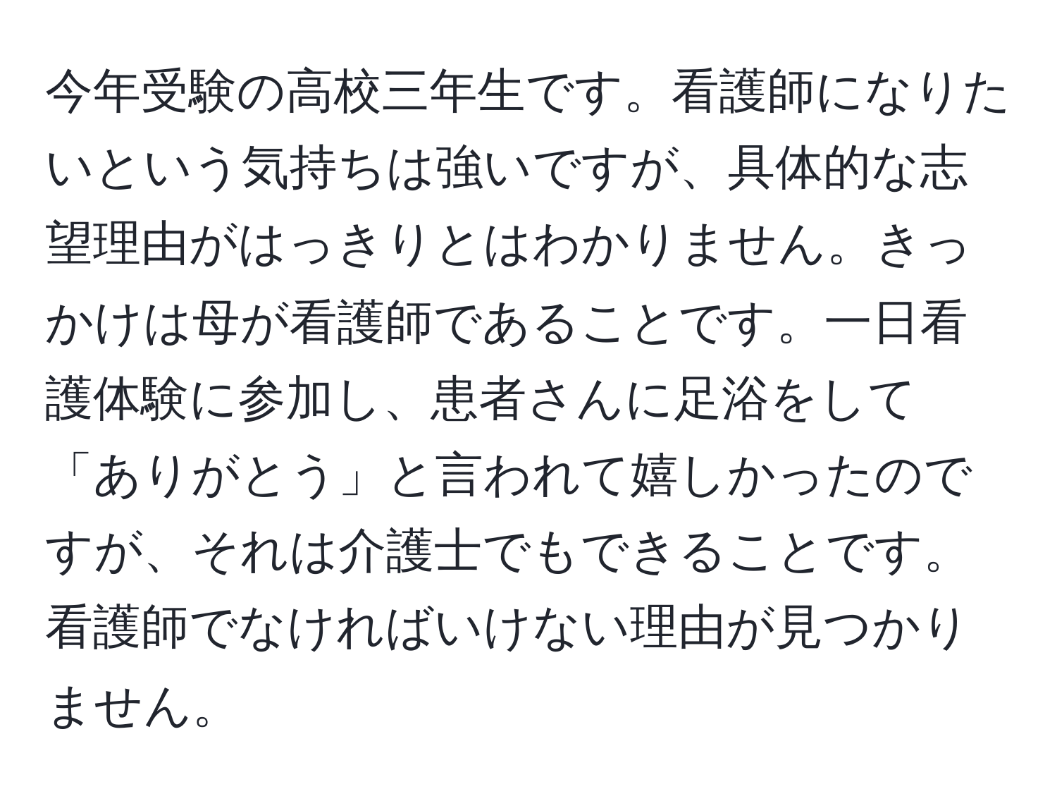 今年受験の高校三年生です。看護師になりたいという気持ちは強いですが、具体的な志望理由がはっきりとはわかりません。きっかけは母が看護師であることです。一日看護体験に参加し、患者さんに足浴をして「ありがとう」と言われて嬉しかったのですが、それは介護士でもできることです。看護師でなければいけない理由が見つかりません。