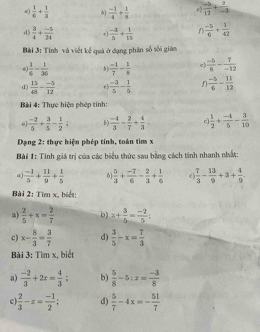  1/6 + 1/3   (-1)/4 + 1/8 
b)
c)  (-5)/12 + 2/-3 
d)  3/4 + (-5)/24   (-3)/5 + 1/15 
e)
f  (-5)/6 + 1/42 
Bài 3: Tính và viết kế quả ở dạng phân số tối giản
a)  1/6 - 1/36   (-1)/7 - 1/8 
b)
c)  (-5)/8 - 7/-12 
d)  15/48 - (-5)/12   (-3)/5 - 1/5 
e)
f  (-5)/6 - 11/12 
Bài 4: Thực hiện phép tính:
a)  (-2)/5 + 3/5 - 1/2 ;  (-4)/3 - 2/7 + 4/3 .  1/2 + (-4)/5 - 3/10 
b)
c)
Dạng 2: thực hiện phép tính, toán tìm x
Bài 1: Tính giá trị của các biểu thức sau bằng cách tính nhanh nhất:
a)  (-1)/5 + 11/9 + 1/5   5/3 + (-7)/6 - 2/3 + 1/6  c)  7/3 - 13/9 +3+ 4/9 .
b)
Bài 2: Tìm x, biết:
a)  2/5 +x= 2/7  x+ 3/5 = (-2)/5 ;
b)
c) x- 8/3 = 3/7   3/5 -x= 7/3 
d)
Bài 3: Tìm x, biết
a)  (-2)/3 +2x= 4/3 ; b)  5/8 -5:x= (-3)/8 
c)  2/3 -x= (-1)/2 ;  5/7 -4x=- 51/7 
d)