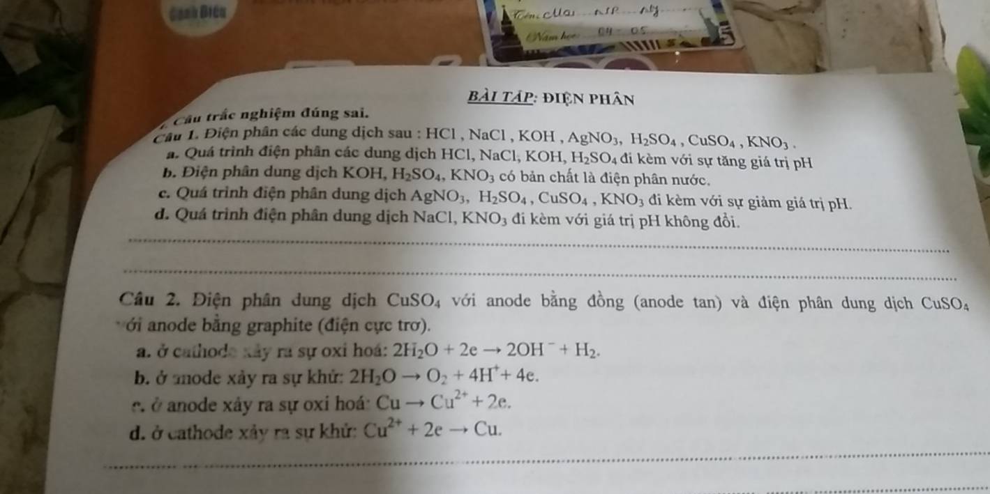 Canh Điều
bài táp: điện phân
Cầu trắc nghiệm đúng sai.
Cầu 1. Điện phân các dung dịch sau : HCl , NaCl , KOH , AgNO_3, H_2SO_4, CuSO_4, KNO_3. 
a. Quá trình điện phân các dung dịch HCl, NaCl, , KOH, H_2SO_4 đi kèm với sự tăng giá trị pH
B Điện phân dung dịch KOH, H_2SO_4, KNO_3 có bản chất là điện phân nước.
c. Quá trình điện phân dung dịch AgNO_3, H_2SO_4, CuSO_4, KNO_3 đi kèm với sự giảm giá trị pH.
d. Quá trình điện phân dung dịch NaCl, KNO_3 đi kèm với giá trị pH không đổi.
_
_
Câu 2. Điện phân dung dịch CuSO_4 với anode bằng đồng (anode tan) và điện phân dung dịch CuSO_4
ới anode bằng graphite (điện cực trơ).
a. ở cathode xây ra sự oxi hoá: 2H_2O+2eto 2OH^-+H_2. 
b. ở mode xảy ra sự khử: 2H_2Oto O_2+4H^++4e. 
e ở anode xây ra sự oxi hoá: Cuto Cu^(2+)+2e. 
d. ở cathode xảy ra sự khử: Cu^(2+)+2eto Cu. 
__
_
_
_