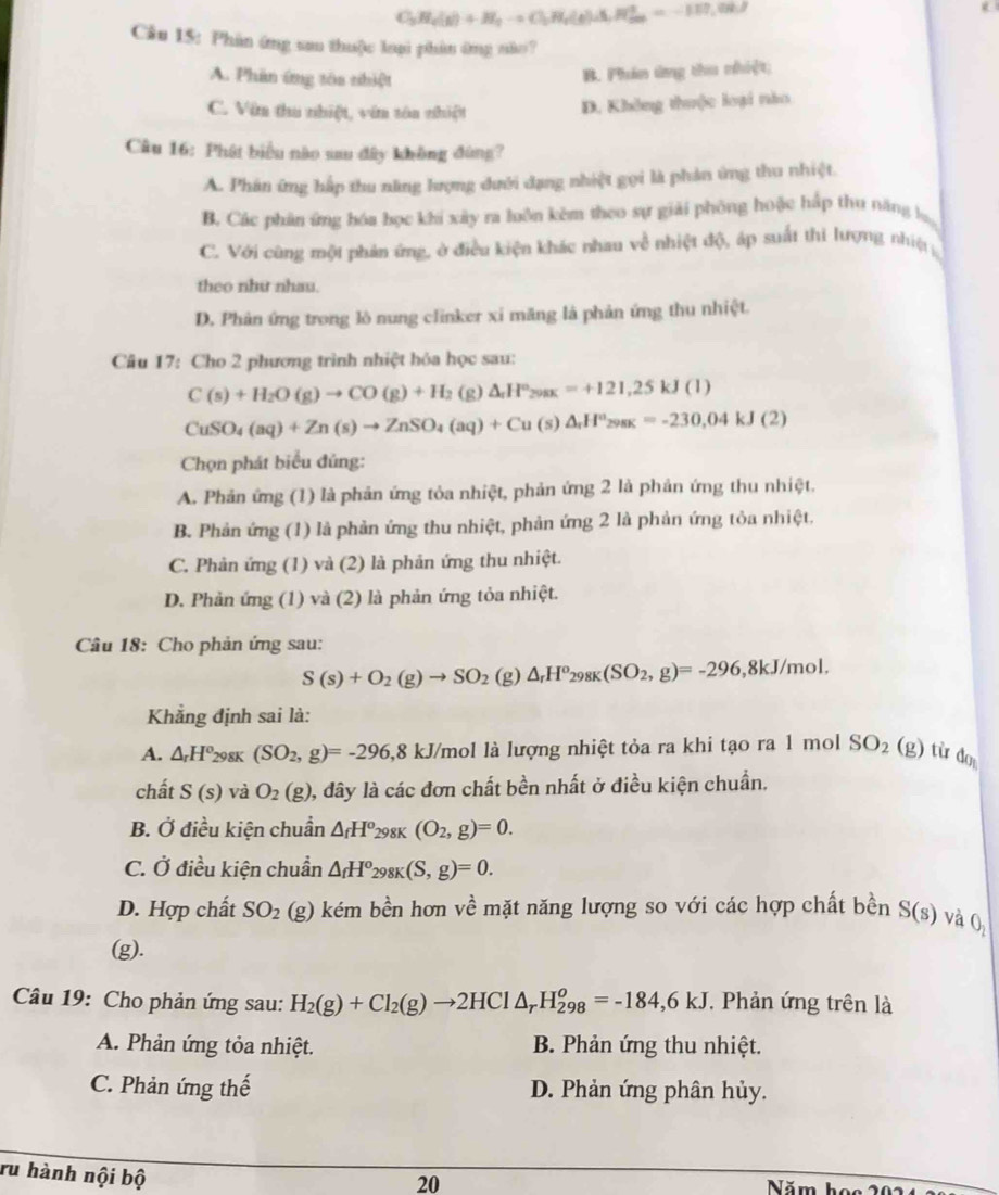 C_3H_4(g)+H_2to Cl_2H_4(g)Delta H_2^(+=-117.08J
Câu 15: Phân ứng sa thuộc loại phân ứng não?
A. Phân ứng tôa thiệt
B. Phin ứng thu nhiệt;
C. Văn tha nhiệt, vín tôa nhiệt
D. Không thuộc loại nào
Câu 16: Phát biểu nào sau đây không đùng?
A. Phân ứng hấp thu năng lượng dưới dạng nhiệt gọi là phản ứng thu nhiệt.
B. Các phân ứng hóa học khí xây ra luôn kêm theo sự giải phòng hoặc hấp thu năng b
C. Với cũng một phản ứng, ở điều kiện khác nhau về nhiệt độ, áp suất thi lượng nhiệt
theo như nhau.
D. Phản ứng trong lò nung clinker xi măng là phản ứng thu nhiệt.
Câu 17: Cho 2 phương trình nhiệt hỏa học sau:
C(s)+H_2)O(g)to CO(g)+H_2 (g) △ _rH°_298K=+121,25kJ(l)
CuSO_4(aq)+Zn(s)to ZnSO_4(aq)+Cu(s)△ _rH^o_298K=-230,04kJ(2)
Chọn phát biểu đủng:
A. Phản ứng (1) là phản ứng tỏa nhiệt, phản ứng 2 là phản ứng thu nhiệt.
B. Phản ứng (1) là phản ứng thu nhiệt, phản ứng 2 là phản ứng tỏa nhiệt.
C. Phản ứng (1) và (2) là phản ứng thu nhiệt.
D. Phản ứng (1) và (2) là phản ứng tỏa nhiệt.
Câu 18: Cho phản ứng sau:
S(s)+O_2(g)to SO_2 (g) △ _rH^o_298K(SO_2,g)=-296,8kJ/mol.
Khẳng định sai là:
A. △ _rH^o_29 8K (SO_2,g)=-296,8 kJ/mol là lượng nhiệt tỏa ra khi tạo ra 1 mol SO_2(g) từ d_0
chất S(s) và O_2(g) 0, đây là các đơn chất bền nhất ở điều kiện chuẩn.
B. Ở điều kiện chuẩn △ _fH° _298K(O_2,g)=0.
C. Ở điều kiện chuẩn △ _fH^o 298K(S,g)=0.
D. Hợp chất SO_2 (g) kém bền hơn về mặt năng lượng so với các hợp chất bền S(s) và O_2
(g).
Câu 19: Cho phản ứng sau: H_2(g)+Cl_2(g)to 2HCl△ _rH_(298)^o=-184,6KJ. Phản ứng trên là
A. Phản ứng tỏa nhiệt. B. Phản ứng thu nhiệt.
C. Phản ứng thế D. Phản ứng phân hủy.
ru hành nội bộ
20
Năm họ