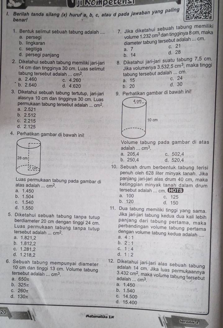 sompetens
l. Berilah tanda silang (x) huruf a, b, c, atau d pada jawaban yang paling
benar!
1. Bentuk selimut sebuah tabung adalah .... 7. Jika diketahui sebuah tabung memiliki
a. persegi volume 1.232cm^3 dan tingginya 8 cm, maka
b. lingkaran
diameter tabung tersebut adalah ... cm.
c. segitiga a. 7
c. 21
d. persegi panjang b. 14
d. 28
2. Diketahui sebuah tabung memiliki jari-jari 8. Diketahui jari-jari suatu tabung 7,5 cm.
14 cm dan tingginya 30 cm. Luas selimut Jika volumenya 3.532,5cm^3 , maka tinggi
tabung tersebut adalah...cm^2. tabung tersebut adalah ... cm.
a. 2.460 c. 4.260 a. 15
c. 24
b. 2.640 d. 4.620 b. 20 d. 30
3. Diketahui sebuah tabung tertutup, jari-jari 9. Perhatikan gambar di bawah ini!
alasnya 10 cm dan tingginya 30 cm. Luas
permukaan tabung tersebut adalah ... cm^2.
a. 2.521
b. 2.512
c. 2.215
d. 2.125
4. Perhatikan gambar di bawah ini!
Volume tabung pada gambar di atas
adalah cm^3.
a. 205,4 c. 502,4
b. 250,4 d. 520,4
10. Sebuah drum berbentuk tabung terisi
penuh oleh 628 liter minyak tanah. Jika
panjang jari-jari alas drum 40 cm, maka
Luas permukaan tabung pada gambar di ketinggian minyak tanah dalam drum
atas adalah ... cm^2. tersebut adalah ... cm. HOTS
a. 1.450
b. 1.504 a. 100 c. 125
c. 1.540 b. 120 d. 150
d. 1.550 11. Dua tabung memiliki tinggi yang sama.
Jika jari-jari tabung kedua dua kali lebih
5. Diketahui sebuah tabung tanpa tutup panjang dari tabung pertama, maka
berdiameter 20 cm dengan tinggi 24 cm. perbandingan volume tabung pertama
Luas permukaan tabung tanpa tutup dengan volume tabung kedua adalah ....
tersebut adalah ... cm^2.
a. 1.821,2 a. 4:1
b. 2:1
b. 1.812,2 c. 1:4
c. 1.281,2
d. 1.218,2 d. 1:2
6. Sebuah tabung mempunyai diameter 12. Diketahui jari-jari alas sebuah tabung
adalah 14 cm. Jika luas permukaannya
10 cm dan tinggi 13 cm. Volume tabung 3.432cm^2 , maka volume tabung tersebut
tersebut adalah ... cm^3.
a. 650π adalah .. cm^3.
b. 325π a. 1.450
c. 260π b. 1.540
d. 130π c. 14.500
d. 15.400
20
Matematika IX Semester 2