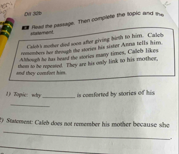 en 
DII 32b 
Read the passage. Then complete the topic and the 
n 
statement. 
Caleb’s mother died soon after giving birth to him. Caleb 
remembers her through the stories his sister Anna tells him. 
Although he has heard the stories many times, Caleb likes 
them to be repeated. They are his only link to his mother, 
and they comfort him. 
1) Topic: why _is comforted by stories of his 
_ 
2) Statement: Caleb does not remember his mother because she 
_ 
.