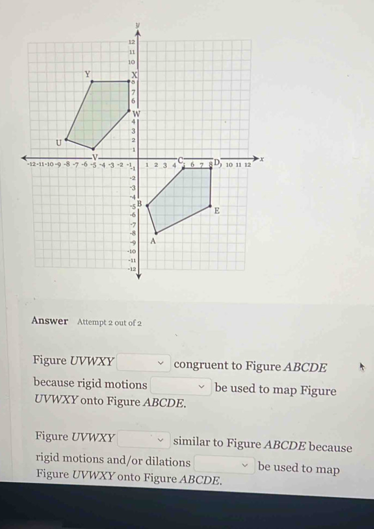 Answer Attempt 2 out of 2 
Figure UVWXY congruent to Figure ABCDE
because rigid motions be used to map Figure
UVWXY onto Figure ABCDE. 
Figure UVWXY similar to Figure ABCDE because 
rigid motions and/or dilations be used to map 
Figure UVWXY onto Figure ABCDE.