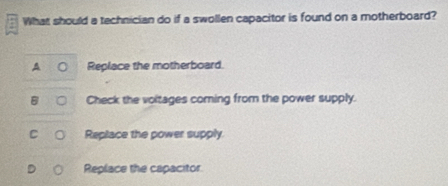 What should a technician do if a swollen capacitor is found on a motherboard?
0 Replace the motherboard.
B Check the voitages coming from the power supply.
Replace the power supply.
Replace the capacitor