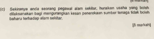 [8 Mankan] 
(c) Sekiranya anda seorang pegawal alam sekitar, huraikan usaha yang boleh 
dilaksanakan bagi mengurangkan kesan penerokaan sumber tenaga tidak boleh 
baharu terhadap alam sekitar. 
[8 markah]