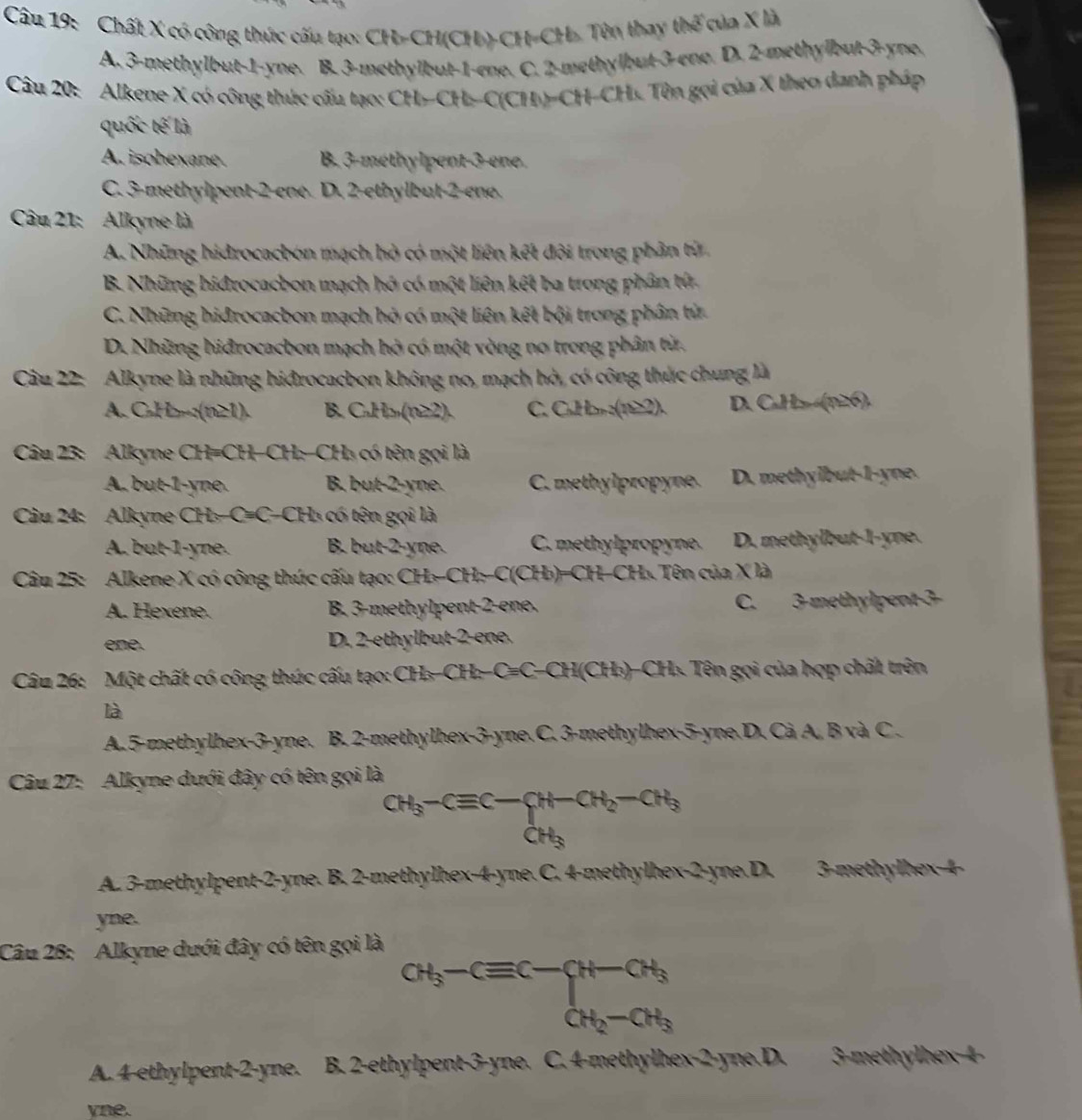 Chất X có công thức cấu tạo: CH-CH(CH)-CH-CH. Tòn thay thế của X là
A. 3-methylbut-1-yne. B. 3-methylbut-1-one. C. 2-methylbut-3-ene. D. 2-methylbut-3-yne.
Câu 20: Alkene X có công thức cấu tạo: CH-CH-C(CH)=CH-CHs. Tên gọi của X theo danh pháp
quốc tế là
A. isohexane B. 3-méthylpent-3-ene.
C. 3-methylpent-2-ene. D. 2-ethylbut-2-ene.
Câu 21: Alkyne là
A. Những hidrocacbon mạch hỏ có một liên kết đội trong phần từ
B. Những hidrocacbon mạch hó có một liên kết ba trong phân tử.
C. Những hidrocacbon mạch hỏ có một liên kết bội trong phân tử
D. Những hiđrocacbon mạch hò có một vòng no trong phân từ.
Câu 22: Alkyne là những hiđrocacbon không no, mạch hò, có công thức chung là
A. C₂H=:(n21). B. CuH₂(n22). C. C₃H₃ :(1≥2). D. CaH₂(n26).
Câu 23: Alkyne CH=CH-CH:-CH₃ có tên gọi là
A. but-1-yne. B. but-2-yne. C. methylpropyne. D. methylbut-1-yne.
Câu 24: Alkyne CH₃-C=C-CH₃ có tên gọi là
A. but-1-yne. B. but-2-yne. C. methylpropyne. D. methylbut-l-yne.
Câu 25: Alkene X có công thức cấu tạo: CH₃-CH:-C(CH₃)=CH-CH₃. Tên của X là
A. Hexene. B. 3-methylpent-2-ene. C. 3-methylpent-3-
ene.  D. 2-ethylbut-2-ene.
Câu 26: Một chất có công thức cấu tạo: CH₃-CH:-C=C-CH(CH₃)-CH₃ Tên gọi của hợp chất trên
là
A.5-methylhex-3-yne. B. 2-methylhex-3-yne.C. 3-methylhex-5-yne.D. Cà A, B và C .
Câu 27: Alkyne dưới đây có tên gọi là
CH_3-Cequiv C-CH-CH_2-CH_3
A. 3-methylpent-2-yne. B. 2-methylhex-4-yne. C. 4-methylhex-2-yne.D. 3-methylhex-4-
yne.
Câu 28: Alkyne dưới đây có tên gọi là
CH_3-Cequiv C-CH-CH_3
A. 4-ethylpent-2-yne. B. 2-ethylpent-3-yne. C. 4-methylhex-2-yne.D. 3-methylhex-4-
yne.