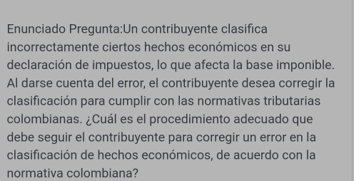 Enunciado Pregunta:Un contribuyente clasifica 
incorrectamente ciertos hechos económicos en su 
declaración de impuestos, lo que afecta la base imponible. 
Al darse cuenta del error, el contribuyente desea corregir la 
clasificación para cumplir con las normativas tributarias 
colombianas. ¿Cuál es el procedimiento adecuado que 
debe seguir el contribuyente para corregir un error en la 
clasificación de hechos económicos, de acuerdo con la 
normativa colombiana?