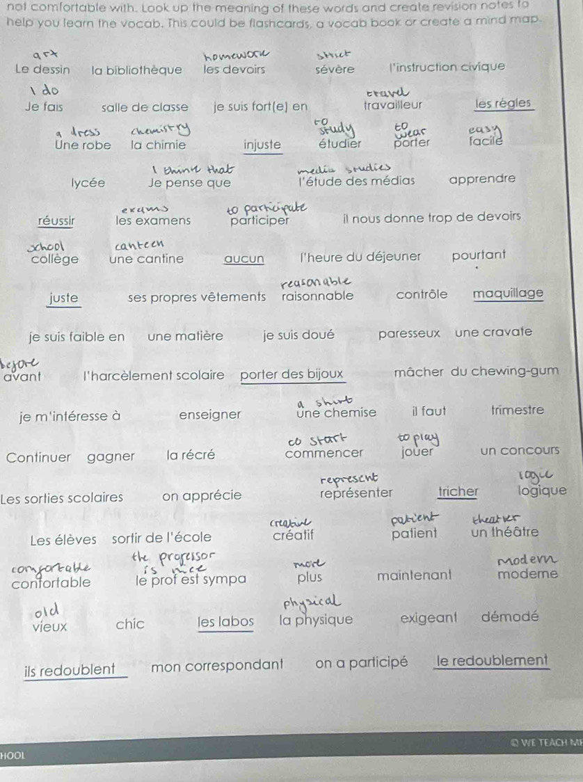 not comfortable with. Look up the meaning of these words and create revision notes to 
help you learn the vocab. This could be flashcards, a vocab book or create a mind map. 
Le dessin la bibliothèque les devoirs sévère l'instruction civique 
Je fais salle de classe je suis fort(e) en travailleur les règles 
os ea 
Une robe la chimie injuste étudier porter facile 
lycée Je pense que l'étude des médias apprendre 
réussir les examens participer il nous donne trop de devoirs 
xhcol 
collège une cantine aucun l'heure du déjeuner pourtant 
juste ses propres vêtements raisonnable contrôle maquillage 
je suis faible en une matière je suis doué paresseux une cravate 
avant l'harcèlement scolaire porter des bijoux mâcher du chewing-gum 
a 
je m'intéresse à enseigner =ne chemise il faut trimestre 

Continuer gagner la récré commencer jouer un concours 
1C 
Les sorties scolaires on apprécie représenter tricher logique 
Les élèves sortir de l'école créatif patient un théâtre 
confortable le prof est sympa plu maintenant modeme 
vieux chic les labos la physique exigeant démodé 
ils redoublent mon correspondant on a participé le redoublement 
© WE TEACH Mẹ 
HOOL