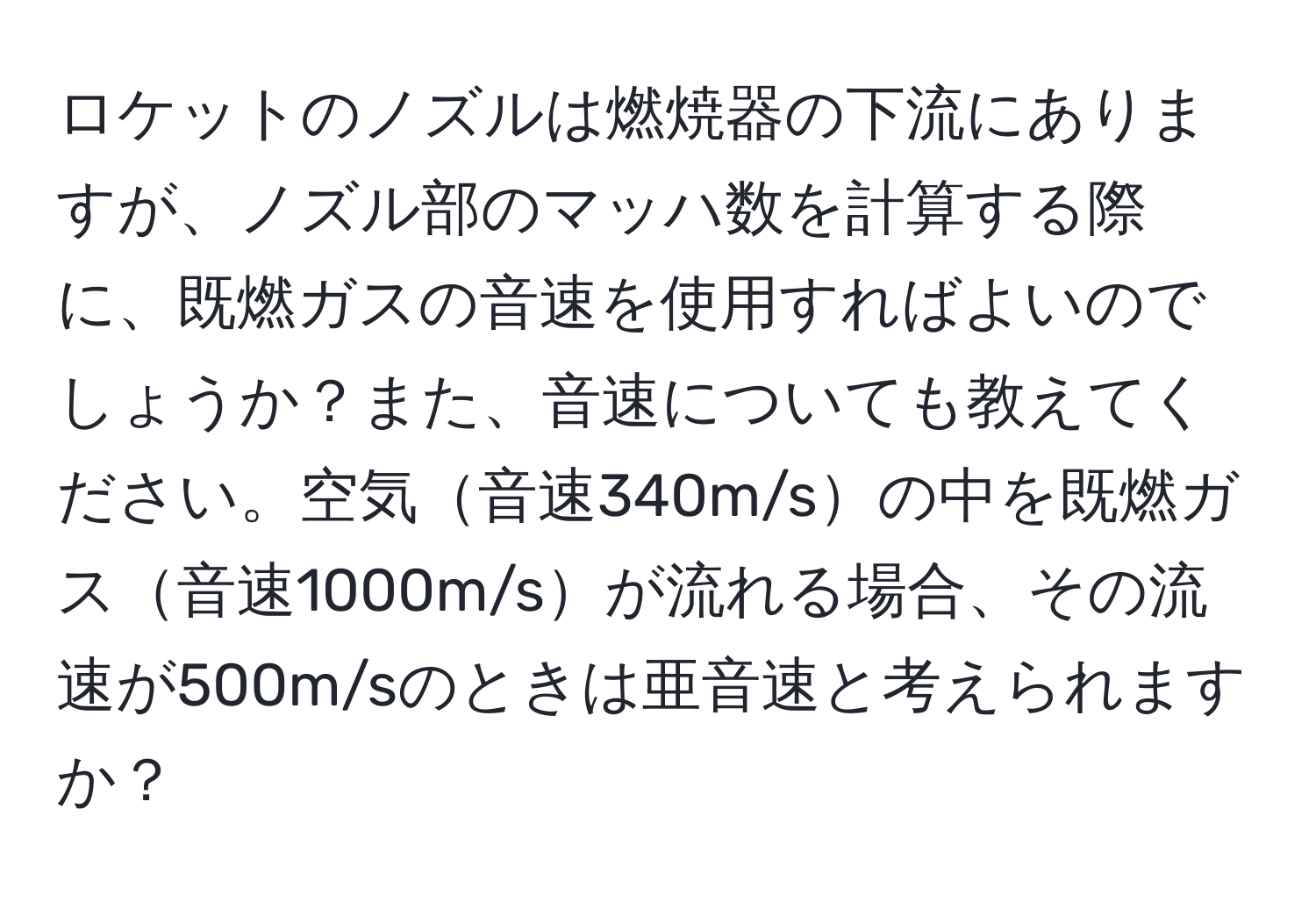 ロケットのノズルは燃焼器の下流にありますが、ノズル部のマッハ数を計算する際に、既燃ガスの音速を使用すればよいのでしょうか？また、音速についても教えてください。空気音速340m/sの中を既燃ガス音速1000m/sが流れる場合、その流速が500m/sのときは亜音速と考えられますか？